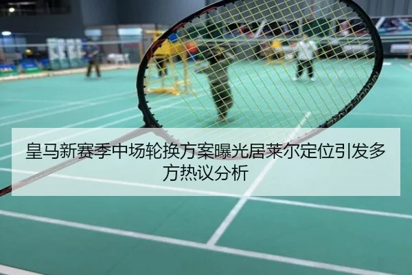 皇马新赛季中场轮换方案曝光居莱尔定位引发多方热议分析