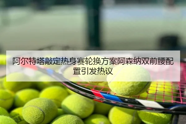 阿尔特塔敲定热身赛轮换方案阿森纳双前腰配置引发热议