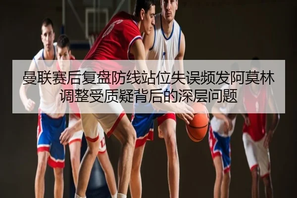曼联赛后复盘防线站位失误频发阿莫林调整受质疑背后的深层问题