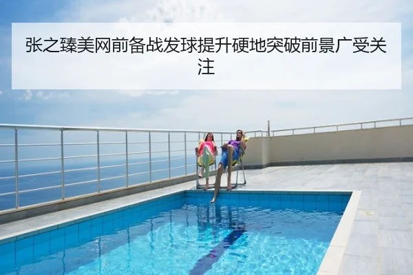 张之臻美网前备战发球提升硬地突破前景广受关注