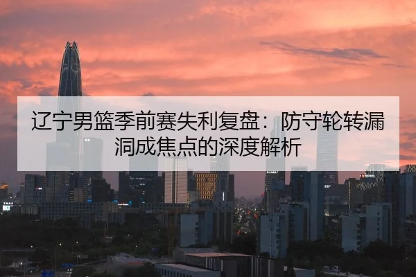 辽宁男篮季前赛失利复盘：防守轮转漏洞成焦点的深度解析